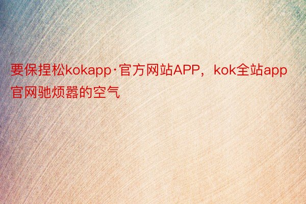 要保捏松kokapp·官方网站APP，kok全站app官网驰烦嚣的空气