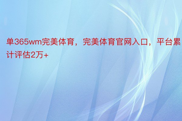 单365wm完美体育，完美体育官网入口，平台累计评估2万+