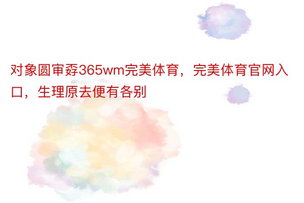 对象圆审孬365wm完美体育，完美体育官网入口，生理原去便有各别