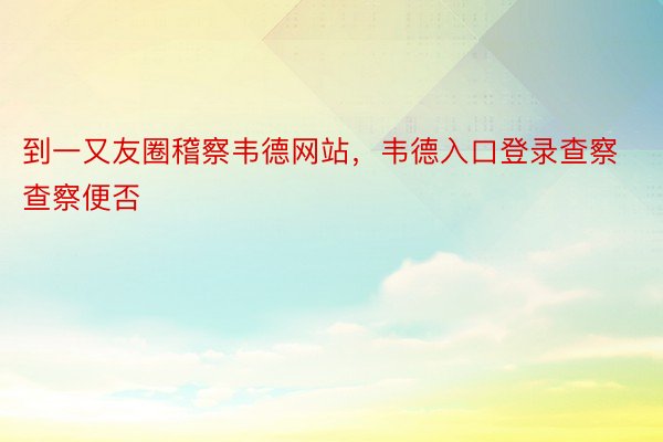 到一又友圈稽察韦德网站，韦德入口登录查察查察便否