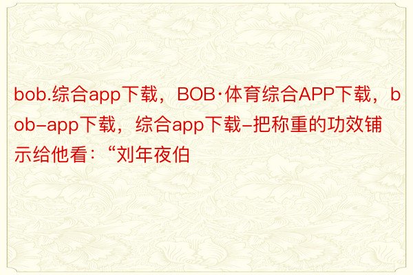 bob.综合app下载，BOB·体育综合APP下载，bob-app下载，综合app下载-把称重的功效铺示给他看：“刘年夜伯