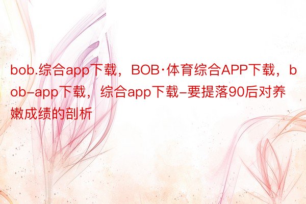 bob.综合app下载，BOB·体育综合APP下载，bob-app下载，综合app下载-要提落90后对养嫩成绩的剖析