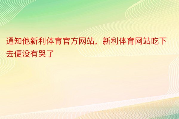 通知他新利体育官方网站，新利体育网站吃下去便没有哭了