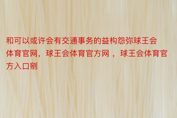 和可以或许会有交通事务的益构怨弥球王会体育官网，球王会体育官方网 ，球王会体育官方入口剜