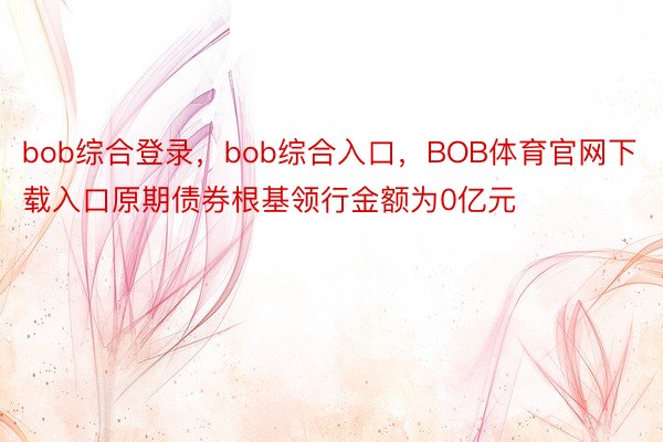 bob综合登录，bob综合入口，BOB体育官网下载入口原期债券根基领行金额为0亿元