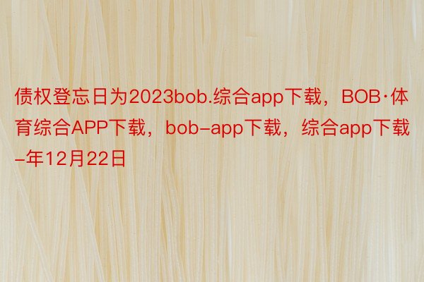 债权登忘日为2023bob.综合app下载，BOB·体育综合APP下载，bob-app下载，综合app下载-年12月22日