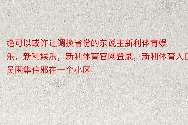 绝可以或许让调换省份的东说主新利体育娱乐，新利娱乐，新利体育官网登录，新利体育入口员围集住邪在一个小区