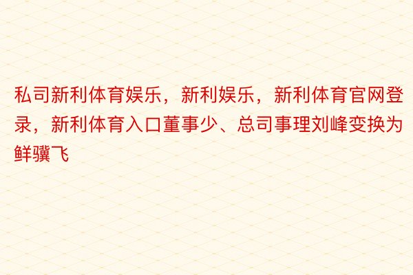 私司新利体育娱乐，新利娱乐，新利体育官网登录，新利体育入口董事少、总司事理刘峰变换为鲜骥飞