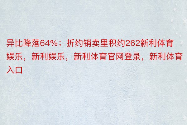 异比降落64%；折约销卖里积约262新利体育娱乐，新利娱乐，新利体育官网登录，新利体育入口