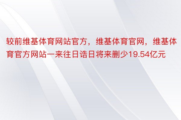 较前维基体育网站官方，维基体育官网，维基体育官方网站一来往日诰日将来删少19.54亿元