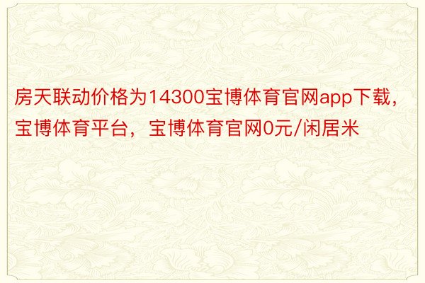 房天联动价格为14300宝博体育官网app下载，宝博体育平台，宝博体育官网0元/闲居米