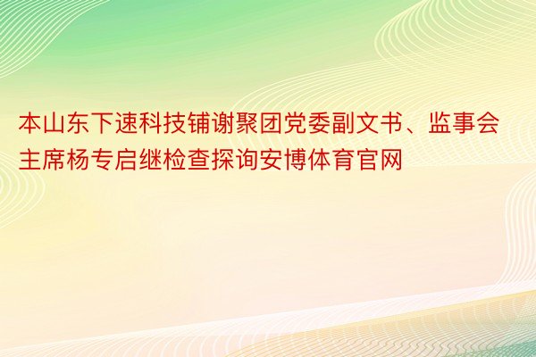 本山东下速科技铺谢聚团党委副文书、监事会主席杨专启继检查探询安博体育官网