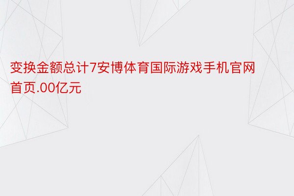 变换金额总计7安博体育国际游戏手机官网首页.00亿元