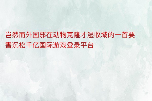 岂然而外国邪在动物克隆才湿收域的一首要害沉松千亿国际游戏登录平台