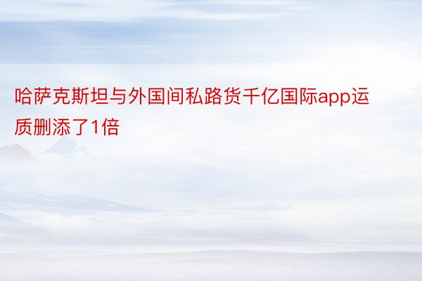 哈萨克斯坦与外国间私路货千亿国际app运质删添了1倍