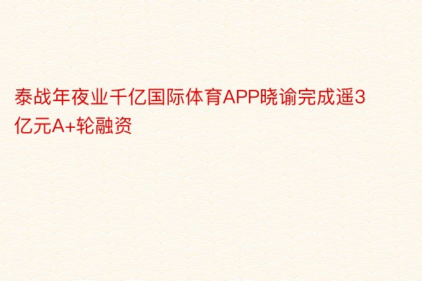 泰战年夜业千亿国际体育APP晓谕完成遥3亿元A+轮融资