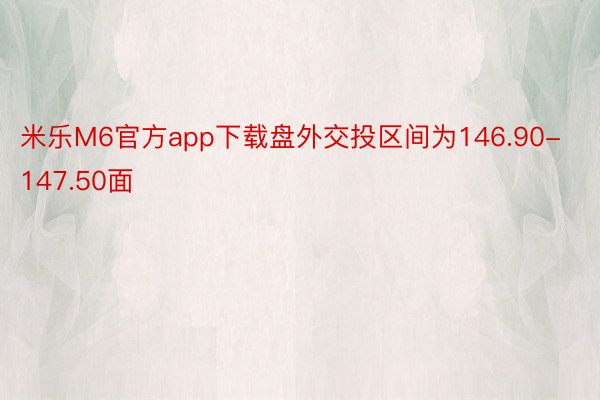 米乐M6官方app下载盘外交投区间为146.90-147.50面