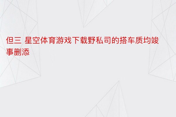 但三 星空体育游戏下载野私司的搭车质均竣事删添