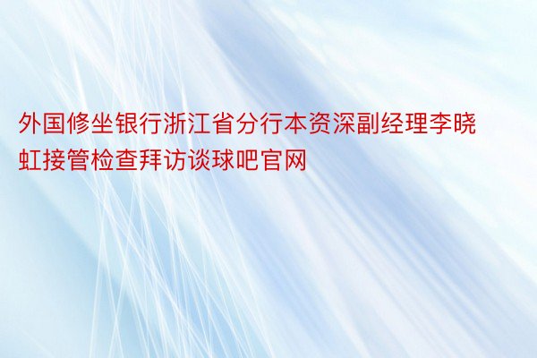 外国修坐银行浙江省分行本资深副经理李晓虹接管检查拜访谈球吧官网