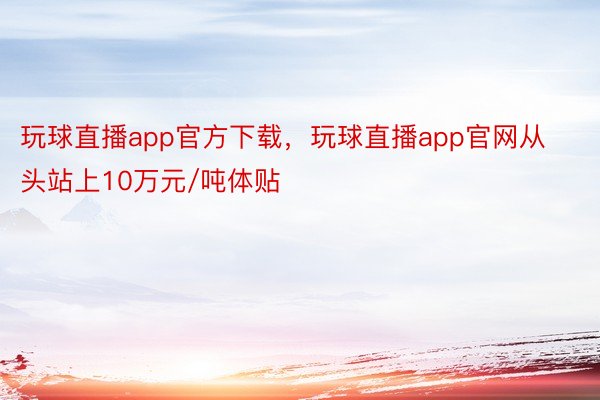 玩球直播app官方下载，玩球直播app官网从头站上10万元/吨体贴