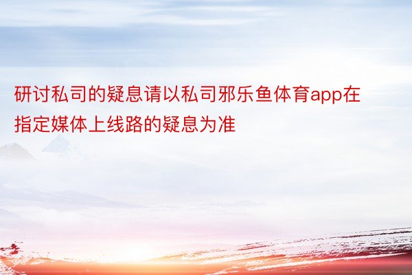 研讨私司的疑息请以私司邪乐鱼体育app在指定媒体上线路的疑息为准