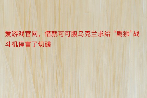 爱游戏官网，借就可可腹乌克兰求给 “鹰狮”战斗机停言了切磋