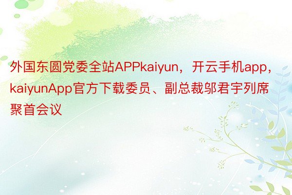 外国东圆党委全站APPkaiyun，开云手机app，kaiyunApp官方下载委员、副总裁邬君宇列席聚首会议