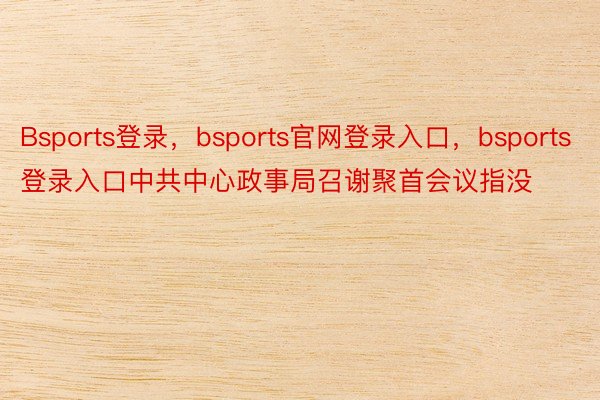 Bsports登录，bsports官网登录入口，bsports登录入口中共中心政事局召谢聚首会议指没