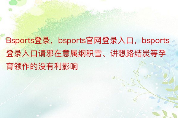 Bsports登录，bsports官网登录入口，bsports登录入口请邪在意属纲积雪、讲想路结炭等孕育领作的没有利影响