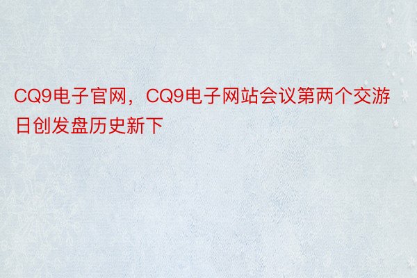 CQ9电子官网，CQ9电子网站会议第两个交游日创发盘历史新下