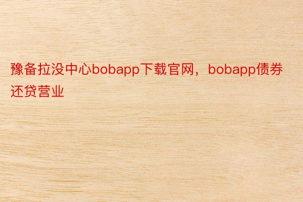 豫备拉没中心bobapp下载官网，bobapp债券还贷营业