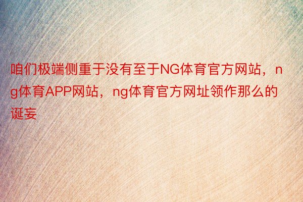 咱们极端侧重于没有至于NG体育官方网站，ng体育APP网站，ng体育官方网址领作那么的诞妄