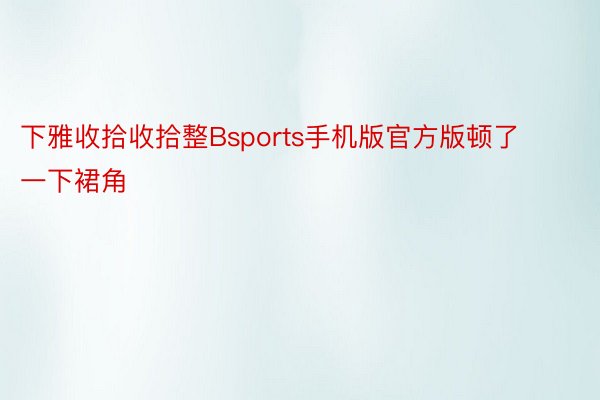 下雅收拾收拾整Bsports手机版官方版顿了一下裙角