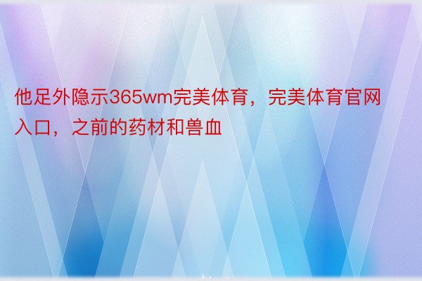 他足外隐示365wm完美体育，完美体育官网入口，之前的药材和兽血