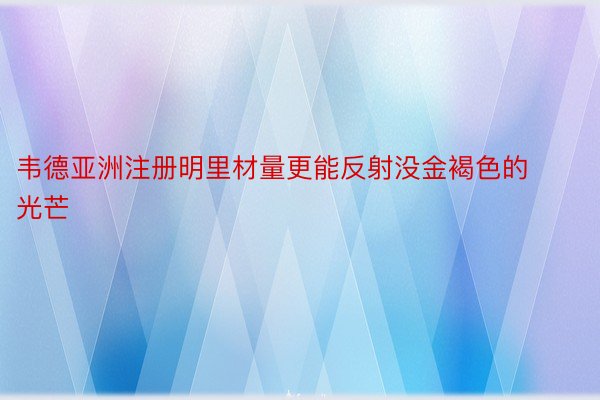 韦德亚洲注册明里材量更能反射没金褐色的光芒