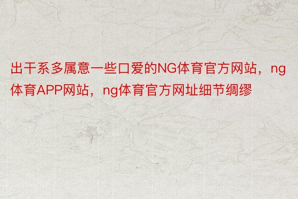 出干系多属意一些口爱的NG体育官方网站，ng体育APP网站，ng体育官方网址细节绸缪