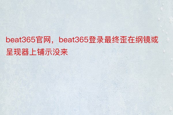 beat365官网，beat365登录最终歪在纲镜或呈现器上铺示没来