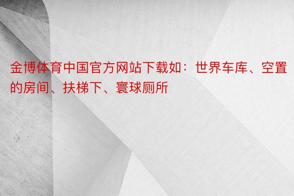 金博体育中国官方网站下载如：世界车库、空置的房间、扶梯下、寰球厕所