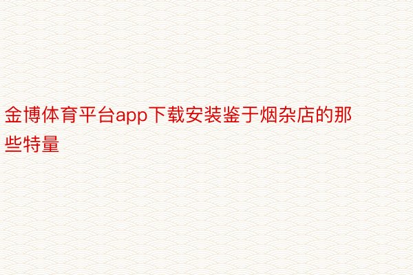 金博体育平台app下载安装鉴于烟杂店的那些特量