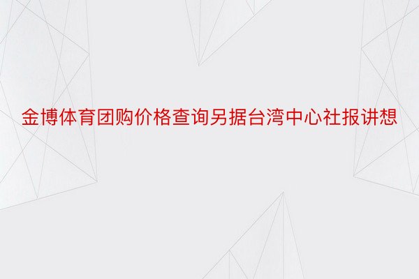 金博体育团购价格查询另据台湾中心社报讲想