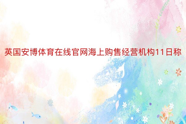 英国安博体育在线官网海上购售经营机构11日称