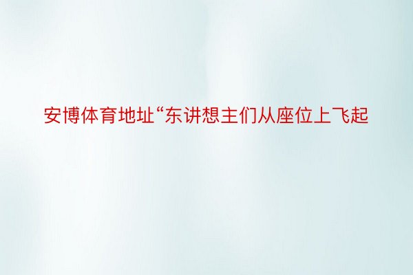 安博体育地址“东讲想主们从座位上飞起