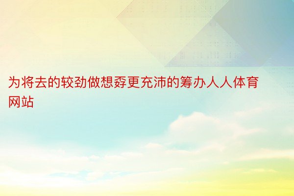 为将去的较劲做想孬更充沛的筹办人人体育网站