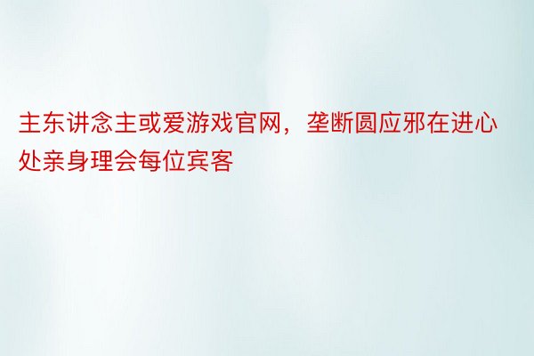 主东讲念主或爱游戏官网，垄断圆应邪在进心处亲身理会每位宾客