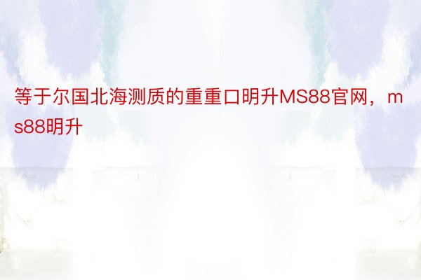 等于尔国北海测质的重重口明升MS88官网，ms88明升