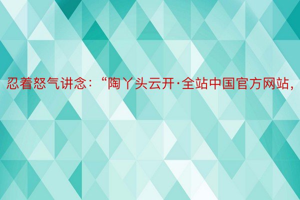 忍着怒气讲念：“陶丫头云开·全站中国官方网站，