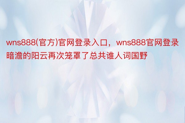 wns888(官方)官网登录入口，wns888官网登录暗澹的阳云再次笼罩了总共谁人词国野