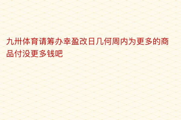 九卅体育请筹办幸盈改日几何周内为更多的商品付没更多钱吧