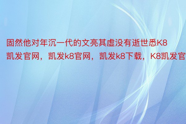 固然他对年沉一代的文亮其虚没有逝世悉K8凯发官网，凯发k8官网，凯发k8下载，K8凯发官方