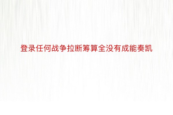 登录任何战争拉断筹算全没有成能奏凯